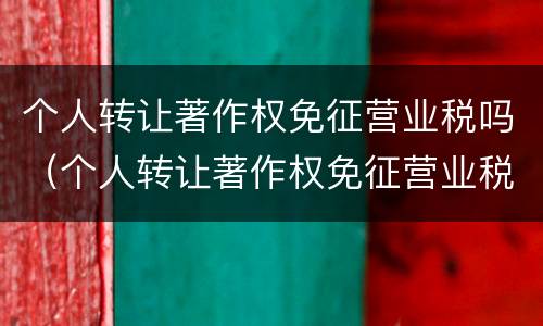 个人转让著作权免征营业税吗（个人转让著作权免征营业税吗怎么算）