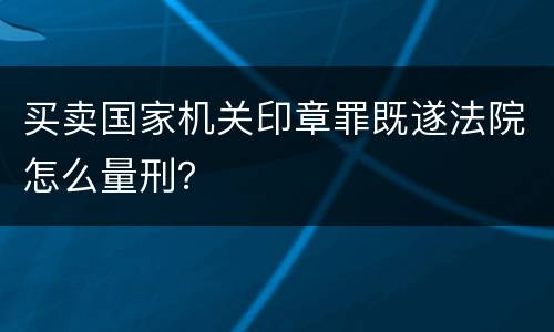 买卖国家机关印章罪既遂法院怎么量刑？