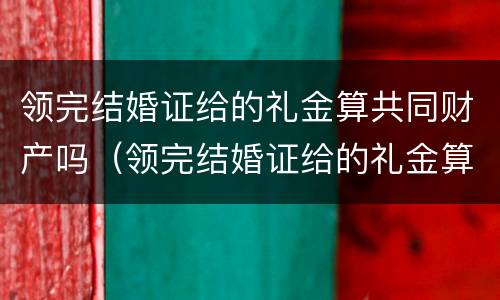 领完结婚证给的礼金算共同财产吗（领完结婚证给的礼金算共同财产吗）