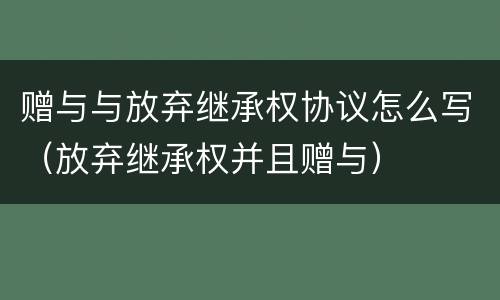赠与与放弃继承权协议怎么写（放弃继承权并且赠与）