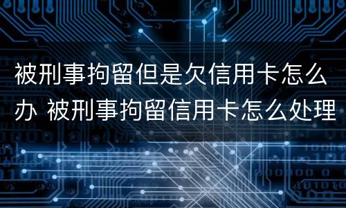被刑事拘留但是欠信用卡怎么办 被刑事拘留信用卡怎么处理