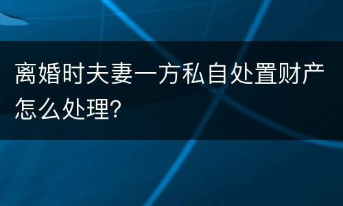 离婚时夫妻一方私自处置财产怎么处理？