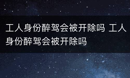 工人身份醉驾会被开除吗 工人身份醉驾会被开除吗
