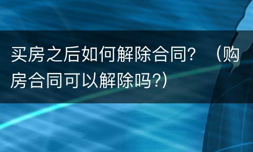 买房之后如何解除合同？（购房合同可以解除吗?）