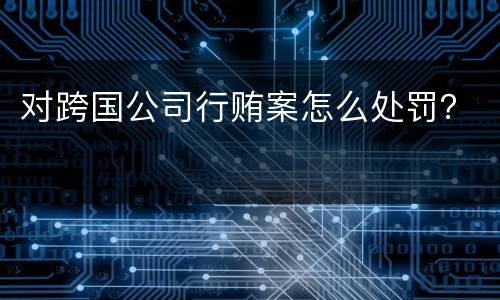 对跨国公司行贿案怎么处罚？