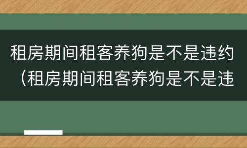 租房期间租客养狗是不是违约（租房期间租客养狗是不是违约行为）