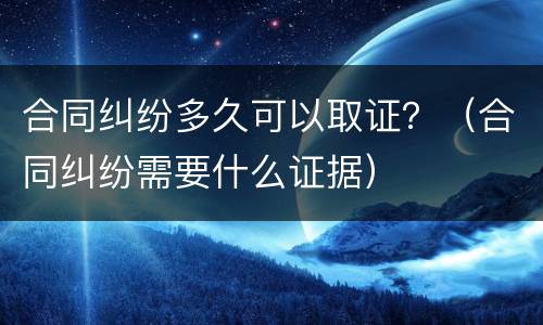 合同纠纷多久可以取证？（合同纠纷需要什么证据）