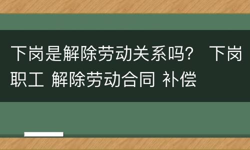 下岗是解除劳动关系吗？ 下岗职工 解除劳动合同 补偿