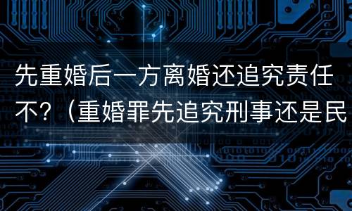 先重婚后一方离婚还追究责任不?（重婚罪先追究刑事还是民事）