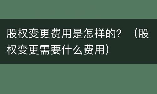 股权变更费用是怎样的？（股权变更需要什么费用）