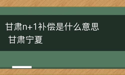 甘肃n+1补偿是什么意思 甘肃宁夏
