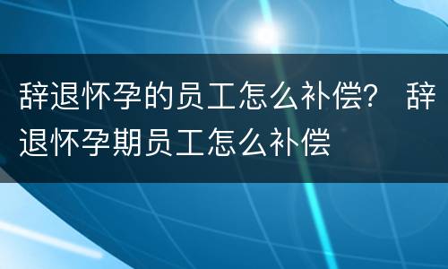 辞退怀孕的员工怎么补偿？ 辞退怀孕期员工怎么补偿