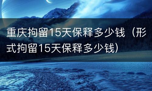 重庆拘留15天保释多少钱（形式拘留15天保释多少钱）