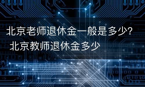 北京老师退休金一般是多少？ 北京教师退休金多少