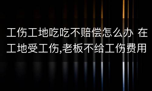 工伤工地吃吃不赔偿怎么办 在工地受工伤,老板不给工伤费用怎么办