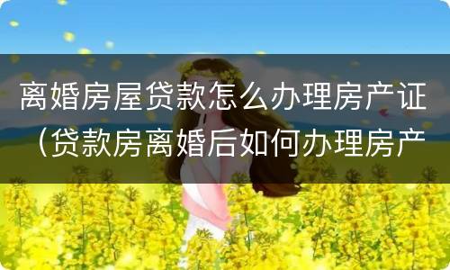 离婚房屋贷款怎么办理房产证（贷款房离婚后如何办理房产证）