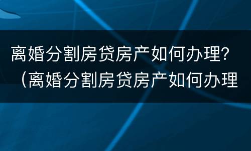 离婚分割房贷房产如何办理？（离婚分割房贷房产如何办理过户）