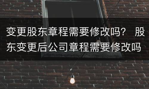 变更股东章程需要修改吗？ 股东变更后公司章程需要修改吗