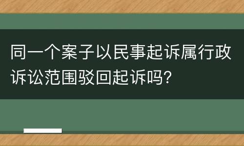 同一个案子以民事起诉属行政诉讼范围驳回起诉吗？