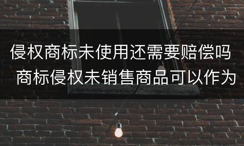 侵权商标未使用还需要赔偿吗 商标侵权未销售商品可以作为赔偿标准吗