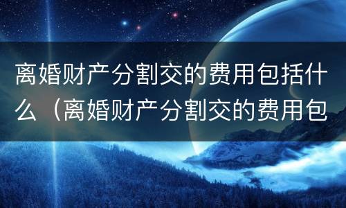 离婚财产分割交的费用包括什么（离婚财产分割交的费用包括什么呢）