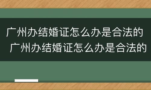 广州办结婚证怎么办是合法的 广州办结婚证怎么办是合法的呢