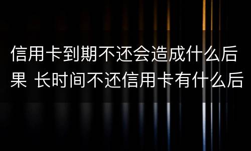 信用卡到期不还会造成什么后果 长时间不还信用卡有什么后果