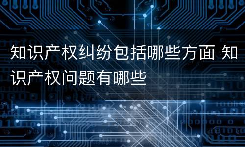 知识产权纠纷包括哪些方面 知识产权问题有哪些