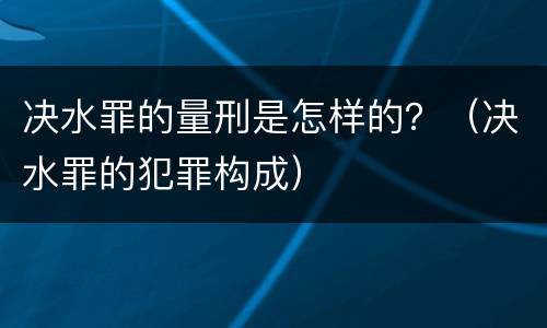 决水罪的量刑是怎样的？（决水罪的犯罪构成）