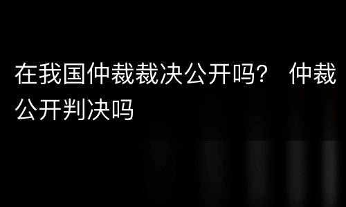 在我国仲裁裁决公开吗？ 仲裁公开判决吗