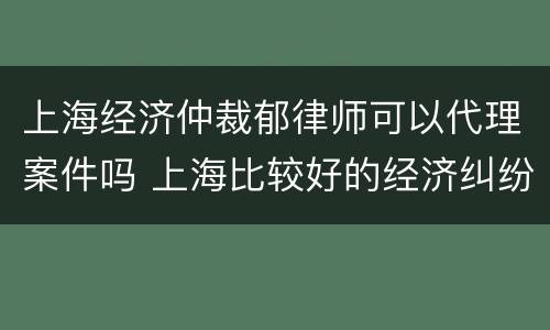 上海经济仲裁郁律师可以代理案件吗 上海比较好的经济纠纷律师事务所