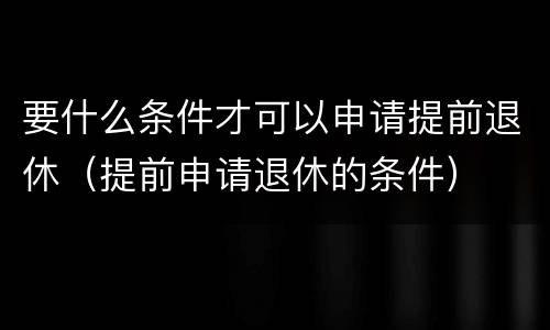 要什么条件才可以申请提前退休（提前申请退休的条件）
