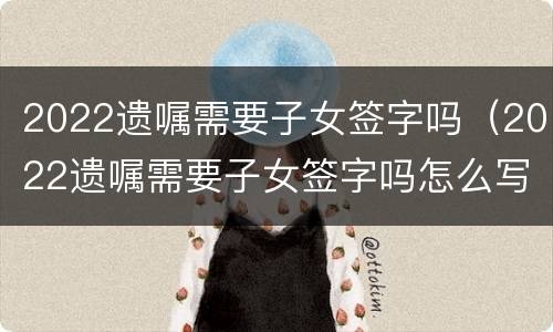 2022遗嘱需要子女签字吗（2022遗嘱需要子女签字吗怎么写）