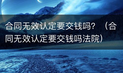 合同无效认定要交钱吗？（合同无效认定要交钱吗法院）