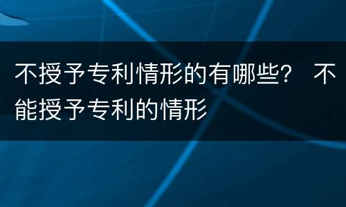 不授予专利情形的有哪些？ 不能授予专利的情形