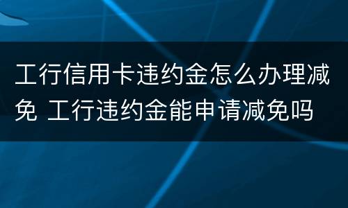 工行信用卡违约金怎么办理减免 工行违约金能申请减免吗