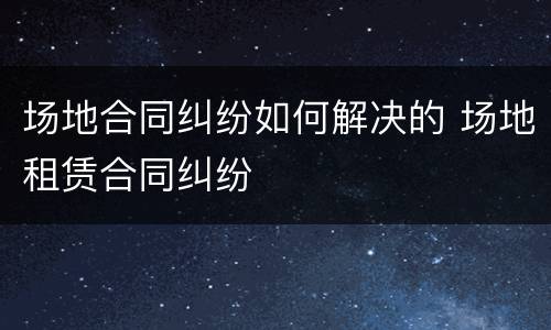 场地合同纠纷如何解决的 场地租赁合同纠纷