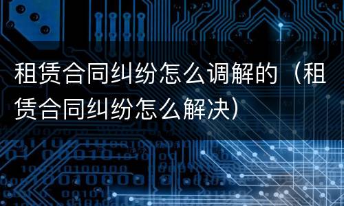 租赁合同纠纷怎么调解的（租赁合同纠纷怎么解决）