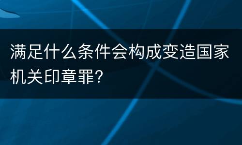 满足什么条件会构成变造国家机关印章罪?