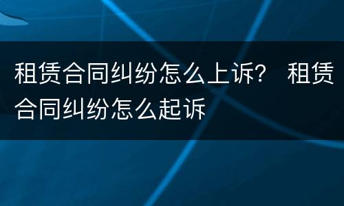 租赁合同纠纷怎么上诉？ 租赁合同纠纷怎么起诉