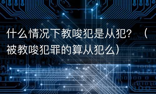 什么情况下教唆犯是从犯？（被教唆犯罪的算从犯么）