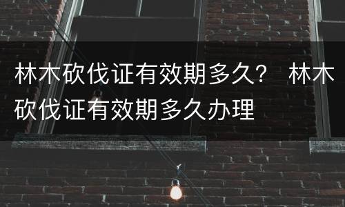 林木砍伐证有效期多久？ 林木砍伐证有效期多久办理