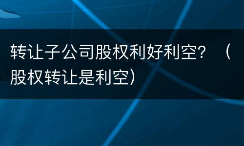 转让子公司股权利好利空？（股权转让是利空）