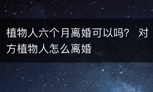 植物人六个月离婚可以吗？ 对方植物人怎么离婚