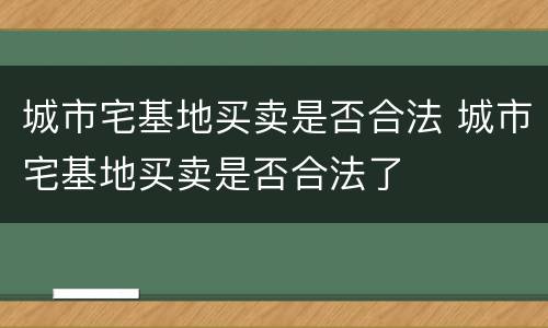 城市宅基地买卖是否合法 城市宅基地买卖是否合法了