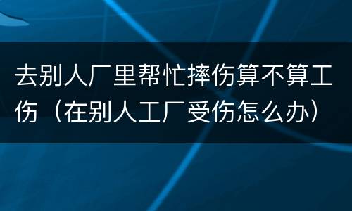 去别人厂里帮忙摔伤算不算工伤（在别人工厂受伤怎么办）