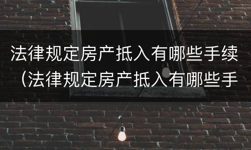 法律规定房产抵入有哪些手续（法律规定房产抵入有哪些手续和流程）
