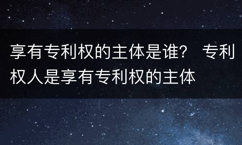 享有专利权的主体是谁？ 专利权人是享有专利权的主体