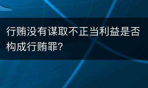 行贿没有谋取不正当利益是否构成行贿罪？