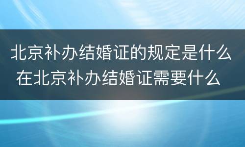 北京补办结婚证的规定是什么 在北京补办结婚证需要什么